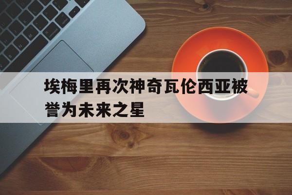 澳亚国际平台官网-埃梅里再次神奇瓦伦西亚被誉为未来之星的简单介绍